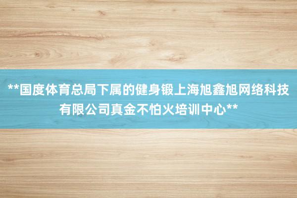 **国度体育总局下属的健身锻上海旭鑫旭网络科技有限公司真金不怕火培训中心**