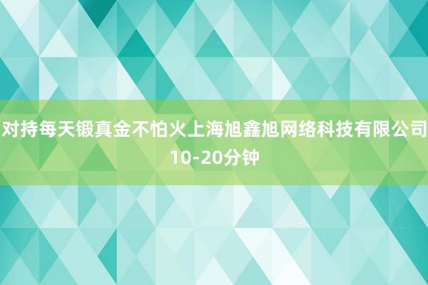 对持每天锻真金不怕火上海旭鑫旭网络科技有限公司10-20分钟