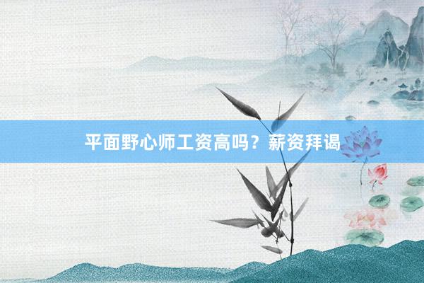 平面野心师工资高吗?薪资拜谒